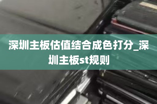 深圳主板估值结合成色打分_深圳主板st规则