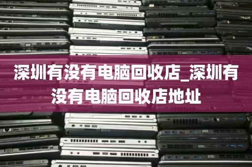深圳有没有电脑回收店_深圳有没有电脑回收店地址