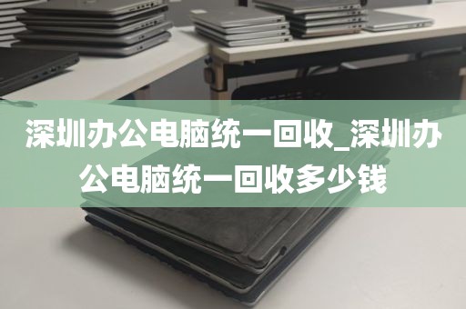 深圳办公电脑统一回收_深圳办公电脑统一回收多少钱