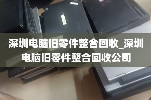 深圳电脑旧零件整合回收_深圳电脑旧零件整合回收公司