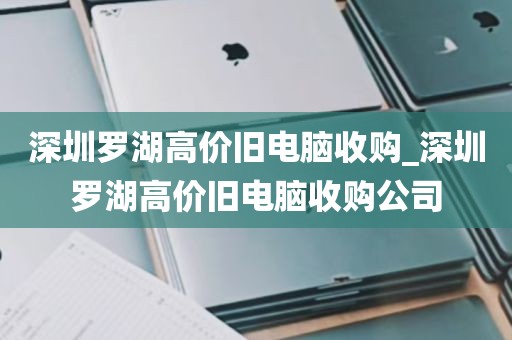 深圳罗湖高价旧电脑收购_深圳罗湖高价旧电脑收购公司