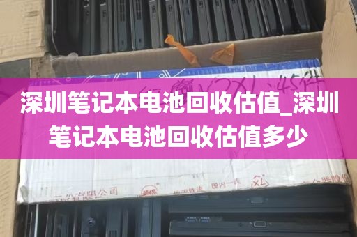 深圳笔记本电池回收估值_深圳笔记本电池回收估值多少