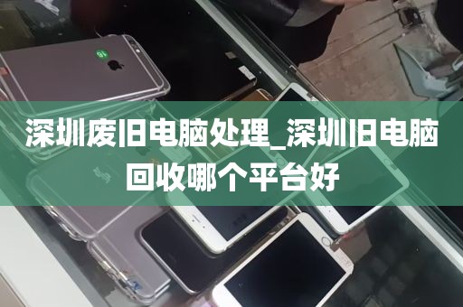 深圳废旧电脑处理_深圳旧电脑回收哪个平台好