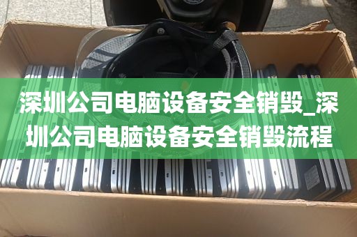 深圳公司电脑设备安全销毁_深圳公司电脑设备安全销毁流程