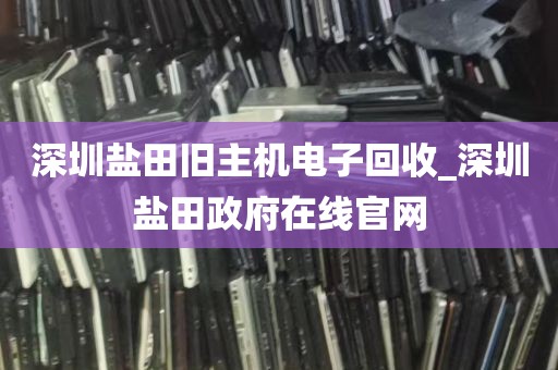 深圳盐田旧主机电子回收_深圳盐田政府在线官网