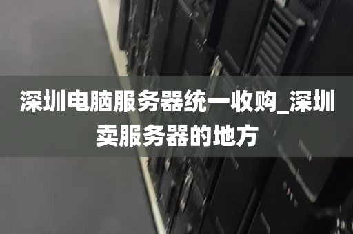 深圳电脑服务器统一收购_深圳卖服务器的地方