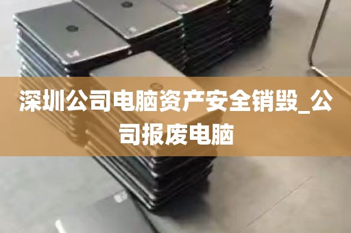 深圳公司电脑资产安全销毁_公司报废电脑