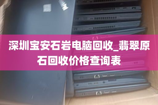 深圳宝安石岩电脑回收_翡翠原石回收价格查询表
