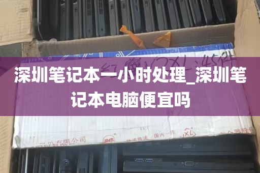 深圳笔记本一小时处理_深圳笔记本电脑便宜吗
