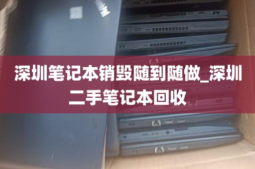 深圳笔记本销毁随到随做_深圳二手笔记本回收
