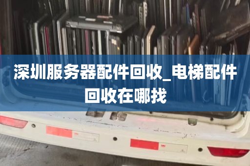 深圳服务器配件回收_电梯配件回收在哪找
