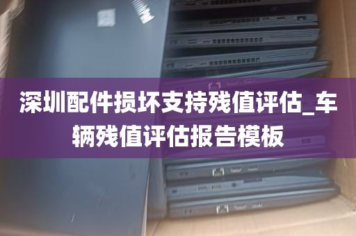 深圳配件损坏支持残值评估_车辆残值评估报告模板