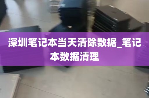 深圳笔记本当天清除数据_笔记本数据清理