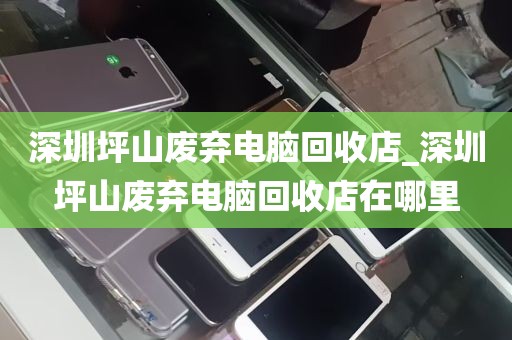 深圳坪山废弃电脑回收店_深圳坪山废弃电脑回收店在哪里