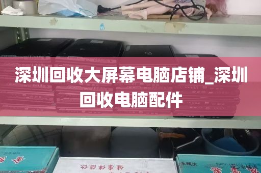 深圳回收大屏幕电脑店铺_深圳回收电脑配件