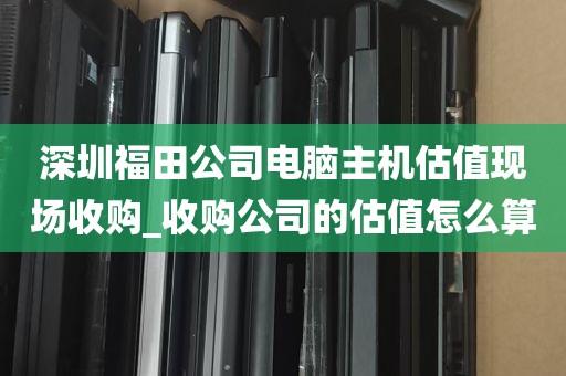 深圳福田公司电脑主机估值现场收购_收购公司的估值怎么算