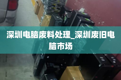 深圳电脑废料处理_深圳废旧电脑市场