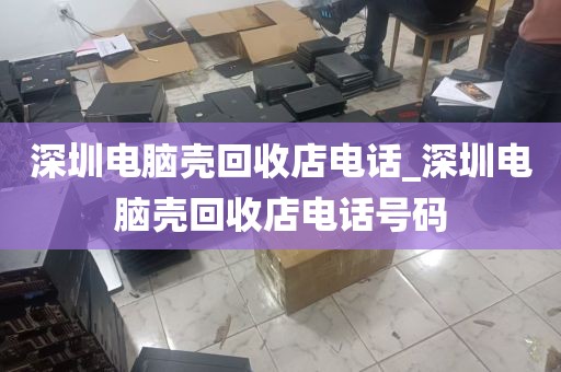 深圳电脑壳回收店电话_深圳电脑壳回收店电话号码