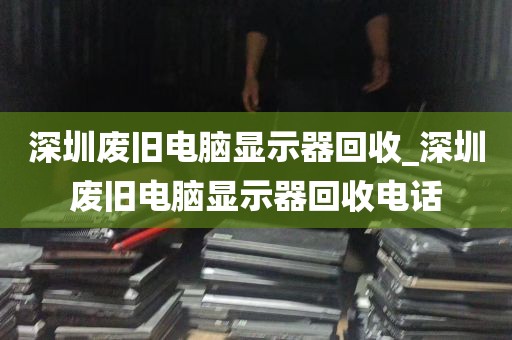深圳废旧电脑显示器回收_深圳废旧电脑显示器回收电话