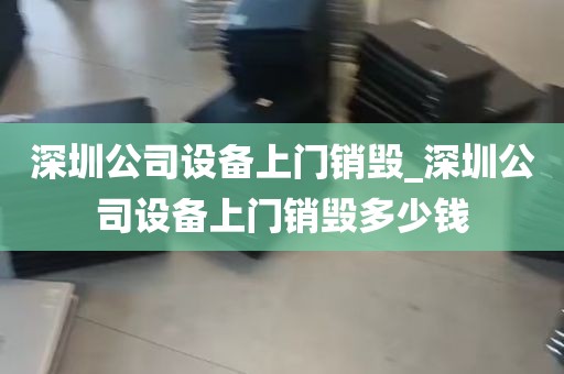 深圳公司设备上门销毁_深圳公司设备上门销毁多少钱