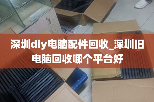 深圳diy电脑配件回收_深圳旧电脑回收哪个平台好