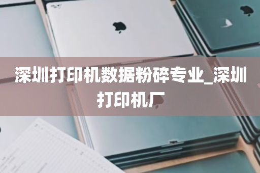 深圳打印机数据粉碎专业_深圳打印机厂