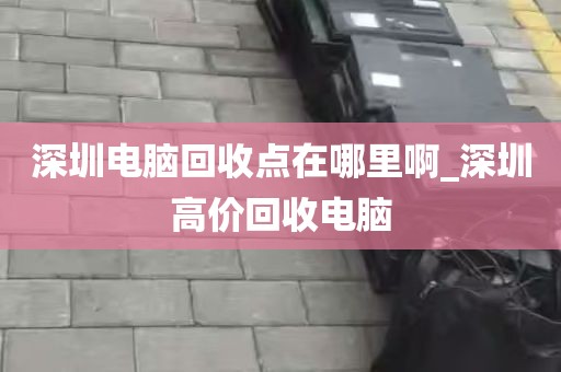 深圳电脑回收点在哪里啊_深圳高价回收电脑