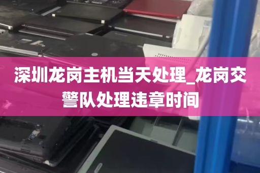 深圳龙岗主机当天处理_龙岗交警队处理违章时间