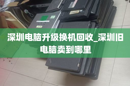 深圳电脑升级换机回收_深圳旧电脑卖到哪里