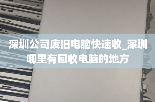 深圳公司废旧电脑快速收_深圳哪里有回收电脑的地方