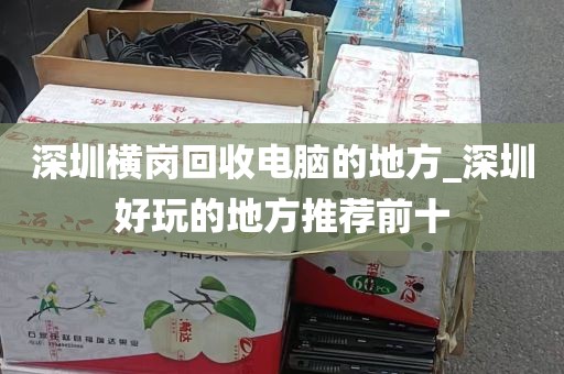 深圳横岗回收电脑的地方_深圳好玩的地方推荐前十
