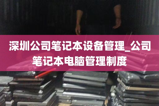 深圳公司笔记本设备管理_公司笔记本电脑管理制度