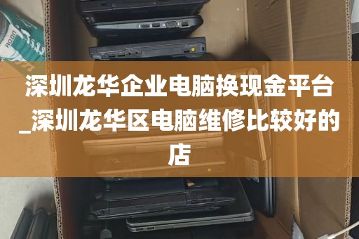 深圳龙华企业电脑换现金平台_深圳龙华区电脑维修比较好的店