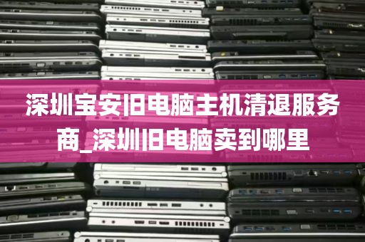 深圳宝安旧电脑主机清退服务商_深圳旧电脑卖到哪里