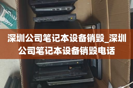 深圳公司笔记本设备销毁_深圳公司笔记本设备销毁电话