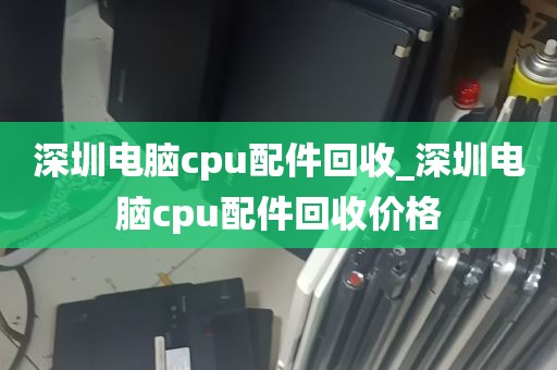 深圳电脑cpu配件回收_深圳电脑cpu配件回收价格