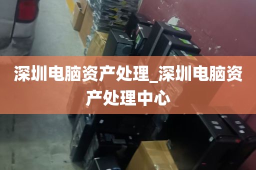 深圳电脑资产处理_深圳电脑资产处理中心