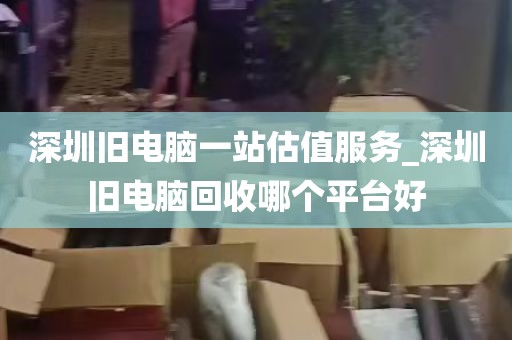 深圳旧电脑一站估值服务_深圳旧电脑回收哪个平台好