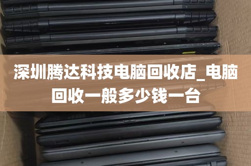 深圳腾达科技电脑回收店_电脑回收一般多少钱一台