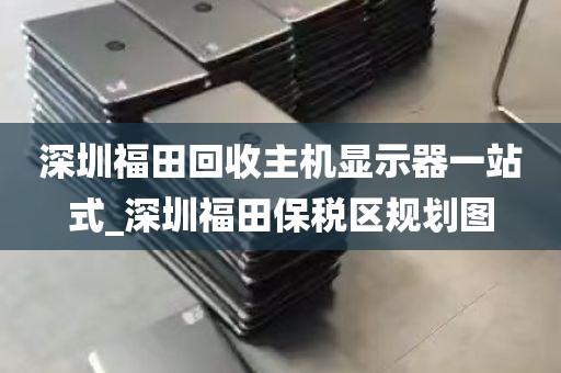 深圳福田回收主机显示器一站式_深圳福田保税区规划图