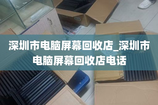 深圳市电脑屏幕回收店_深圳市电脑屏幕回收店电话