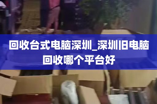 回收台式电脑深圳_深圳旧电脑回收哪个平台好