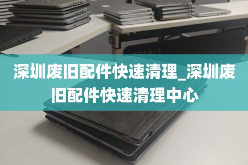 深圳废旧配件快速清理_深圳废旧配件快速清理中心