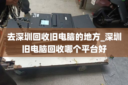 去深圳回收旧电脑的地方_深圳旧电脑回收哪个平台好