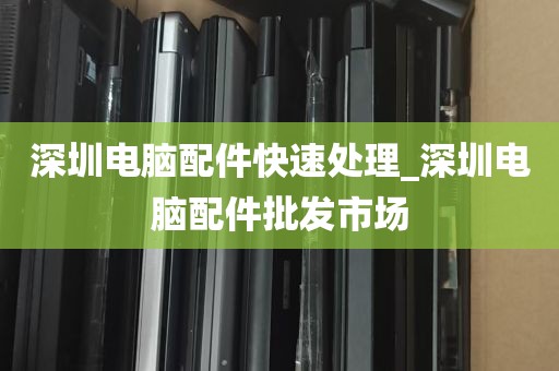 深圳电脑配件快速处理_深圳电脑配件批发市场