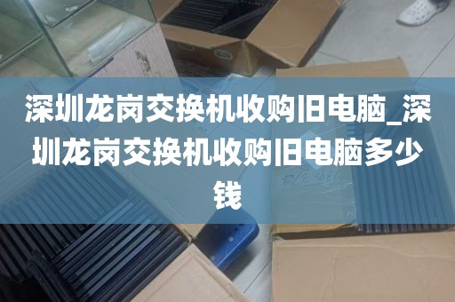 深圳龙岗交换机收购旧电脑_深圳龙岗交换机收购旧电脑多少钱