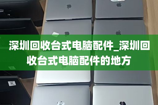 深圳回收台式电脑配件_深圳回收台式电脑配件的地方