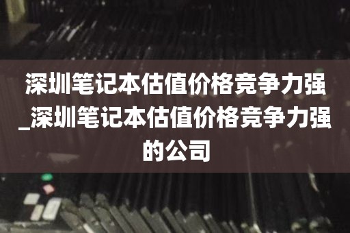 深圳笔记本估值价格竞争力强_深圳笔记本估值价格竞争力强的公司