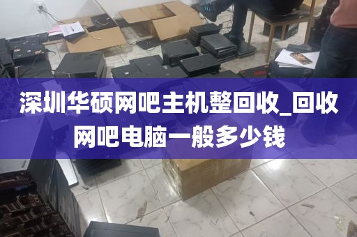 深圳华硕网吧主机整回收_回收网吧电脑一般多少钱