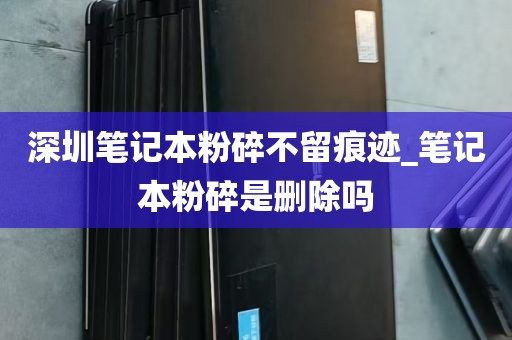 深圳笔记本粉碎不留痕迹_笔记本粉碎是删除吗